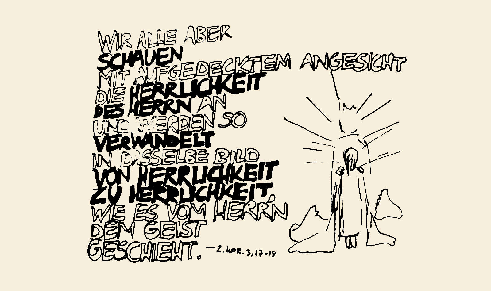 Wir alle aber schauen mit aufgedecktem Angesicht die Herrlichkeit des Herren an und werden so verwandelt in dasselbe Bild von Herrlichkeit zu Herrlichkeit wie es vom Herr'n dem Geist geschieht. (2. Korr. 3,17-18)