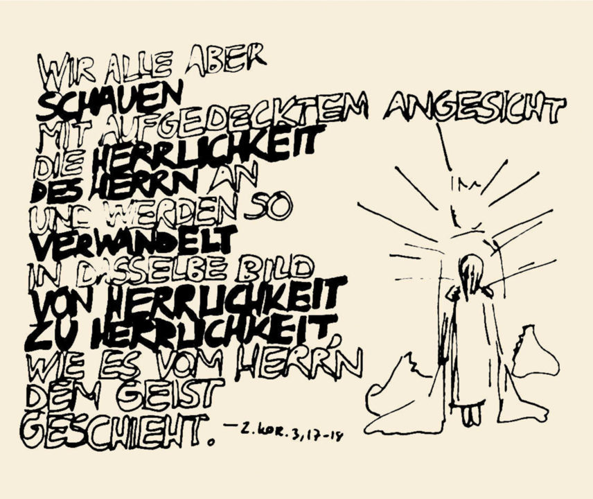 Wir alle aber schauen mit aufgedecktem Angesicht die Herrlichkeit des Herren an und werden so verwandelt in dasselbe Bild von Herrlichkeit zu Herrlichkeit wie es vom Herr'n dem Geist geschieht. (2. Korr. 3,17-18)